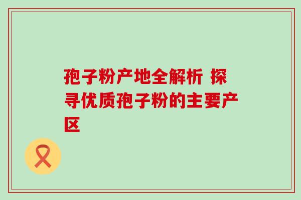 孢子粉产地全解析 探寻优质孢子粉的主要产区 孢子粉产地全解析 探寻优质孢子粉的主要产区