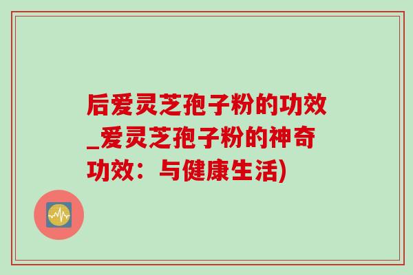 后爱灵芝孢子粉的功效_爱灵芝孢子粉的神奇功效：与健康生活)