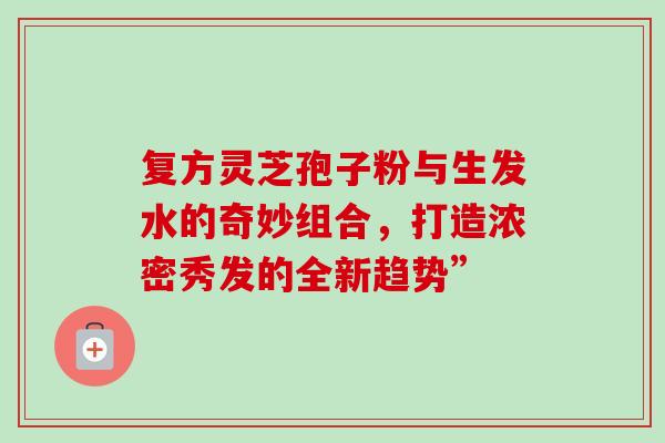 复方灵芝孢子粉与生发水的奇妙组合，打造浓密秀发的全新趋势”
