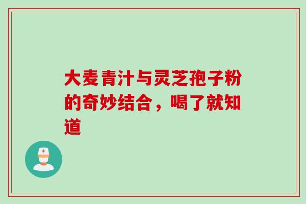 大麦青汁与灵芝孢子粉的奇妙结合，喝了就知道