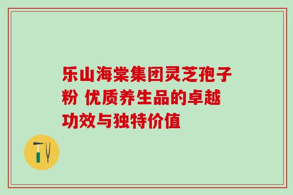 乐山海棠集团灵芝孢子粉 优质养生品的卓越功效与独特价值