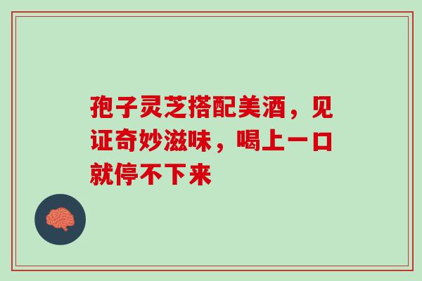孢子灵芝搭配美酒，见证奇妙滋味，喝上一口就停不下来