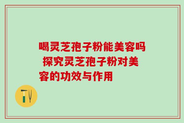 喝灵芝孢子粉能美容吗 探究灵芝孢子粉对美容的功效与作用 喝灵芝孢子粉能美容吗 探究灵芝孢子粉对美容的功效与作用