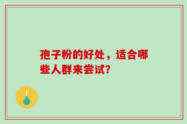 孢子粉的好处,适合哪些人群来尝试? 孢子粉的好处,适合哪些人群来尝试?