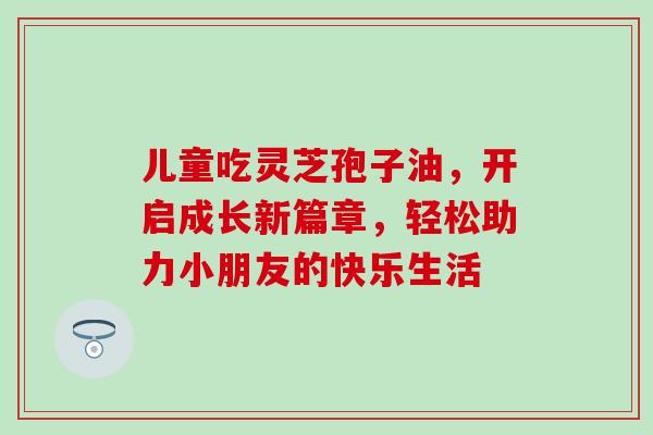 儿童吃灵芝孢子油，开启成长新篇章，轻松助力小朋友的快乐生活
