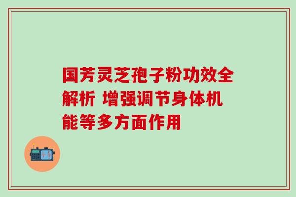 国芳灵芝孢子粉功效全解析 增强调节身体机能等多方面作用 国芳灵芝孢子粉功效全解析 增强调节身体机能等多方面作用
