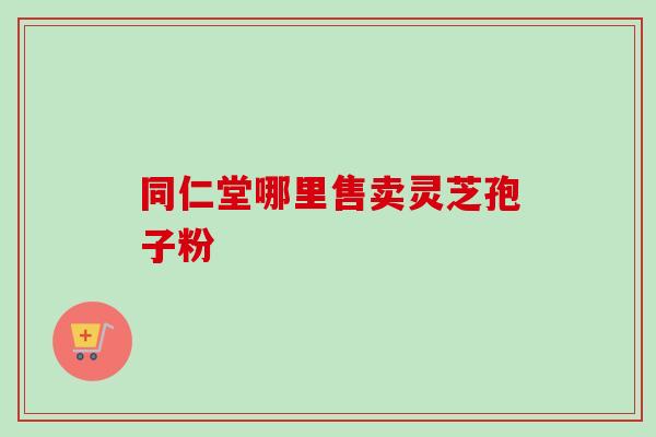同仁堂哪里售卖灵芝孢子粉 同仁堂哪里售卖灵芝孢子粉