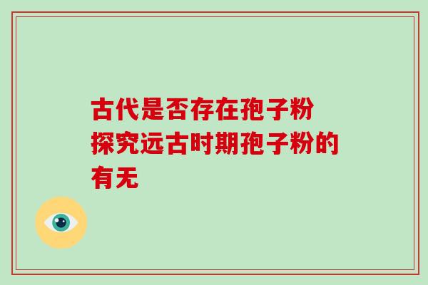 古代是否存在孢子粉 探究远古时期孢子粉的有无 古代是否存在孢子粉 探究远古时期孢子粉的有无