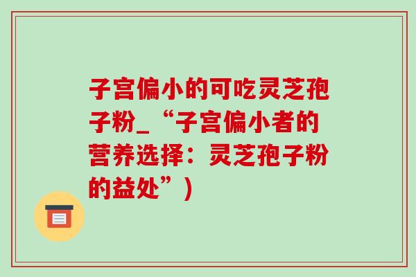 子宫偏小的可吃灵芝孢子粉_“子宫偏小者的营养选择：灵芝孢子粉的益处”)