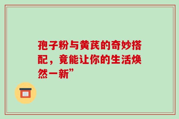 孢子粉与黄芪的奇妙搭配，竟能让你的生活焕然一新”
