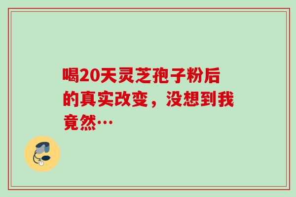 喝20天灵芝孢子粉后的真实改变,没想到我竟然… 喝20天灵芝孢子粉后的真实改变,没想到我竟然…
