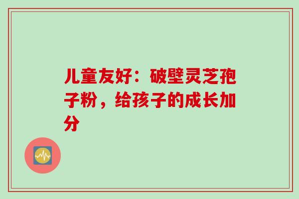 儿童友好:破壁灵芝孢子粉,给孩子的成长加分 儿童友好:破壁灵芝孢子粉,给孩子的成长加分