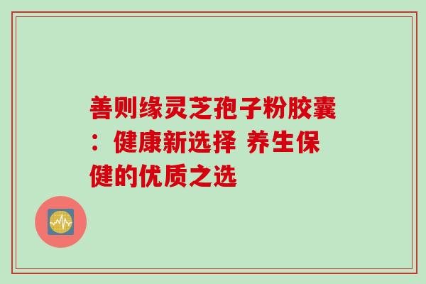 善则缘灵芝孢子粉胶囊:健康新选择 养生保健的优质之选 善则缘灵芝孢子粉胶囊:健康新选择 养生保健的优质之选