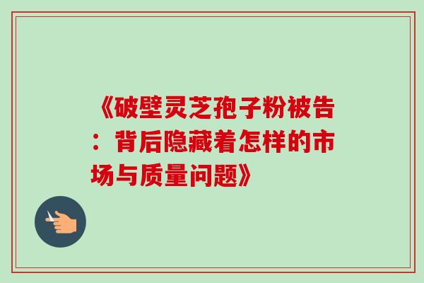 《破壁灵芝孢子粉被告:背后隐藏着怎样的市场与质量问题》 《破壁灵芝孢子粉被告:背后隐藏着怎样的市场与质量问题》