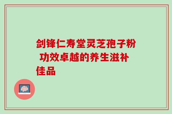 剑锋仁寿堂灵芝孢子粉 功效卓越的养生滋补佳品 剑锋仁寿堂灵芝孢子粉 功效卓越的养生滋补佳品