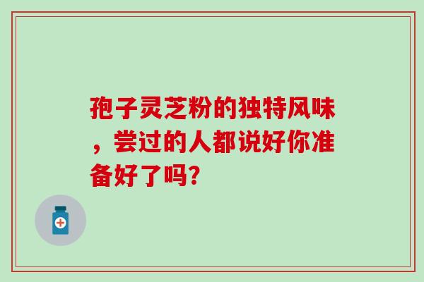 孢子灵芝粉的独特风味，尝过的人都说好你准备好了吗？