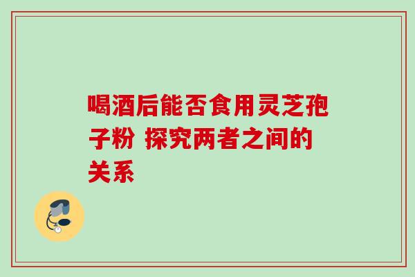 喝酒后能否食用灵芝孢子粉 探究两者之间的关系 喝酒后能否食用灵芝孢子粉 探究两者之间的关系
