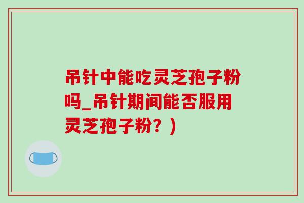 吊针中能吃灵芝孢子粉吗_吊针期间能否服用灵芝孢子粉？)