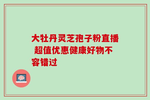 大牡丹灵芝孢子粉直播 超值优惠健康好物不容错过