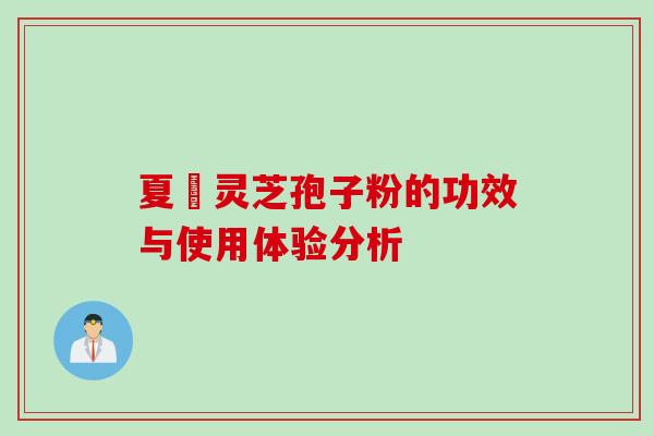 夏芃灵芝孢子粉的功效与使用体验分析 夏芃灵芝孢子粉的功效与使用体验分析