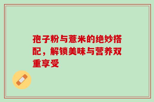 孢子粉与薏米的绝妙搭配,解锁美味与营养双重享受 孢子粉与薏米的绝妙搭配,解锁美味与营养双重享受