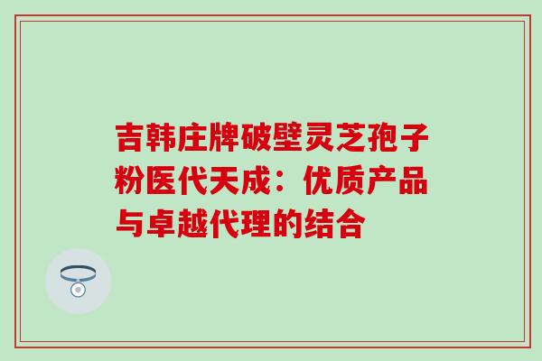 吉韩庄牌破壁灵芝孢子粉医代天成：优质产品与卓越代理的结合