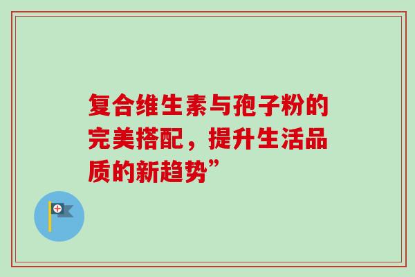 复合维生素与孢子粉的完美搭配,提升生活品质的新趋势” 复合维生素与孢子粉的完美搭配,提升生活品质的新趋势”