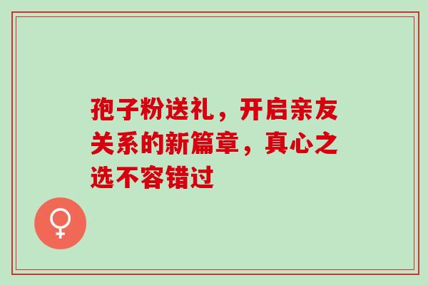 孢子粉送礼,开启亲友关系的新篇章,真心之选不容错过 孢子粉送礼,开启亲友关系的新篇章,真心之选不容错过
