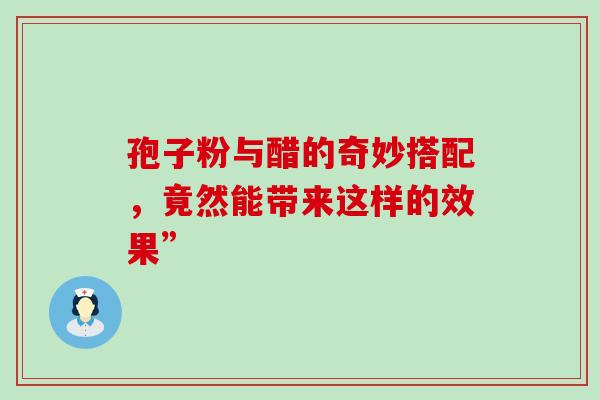 孢子粉与醋的奇妙搭配,竟然能带来这样的效果” 孢子粉与醋的奇妙搭配,竟然能带来这样的效果”
