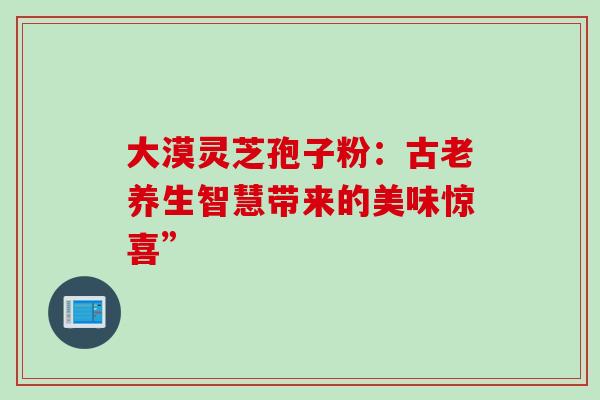 大漠灵芝孢子粉：古老养生智慧带来的美味惊喜”