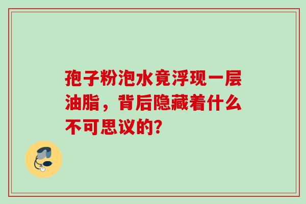 孢子粉泡水竟浮现一层油脂,背后隐藏着什么不可思议的? 孢子粉泡水竟浮现一层油脂,背后隐藏着什么不可思议的?