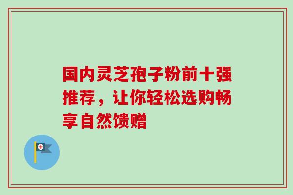 国内灵芝孢子粉前十强推荐,让你轻松选购畅享自然馈赠 国内灵芝孢子粉前十强推荐,让你轻松选购畅享自然馈赠
