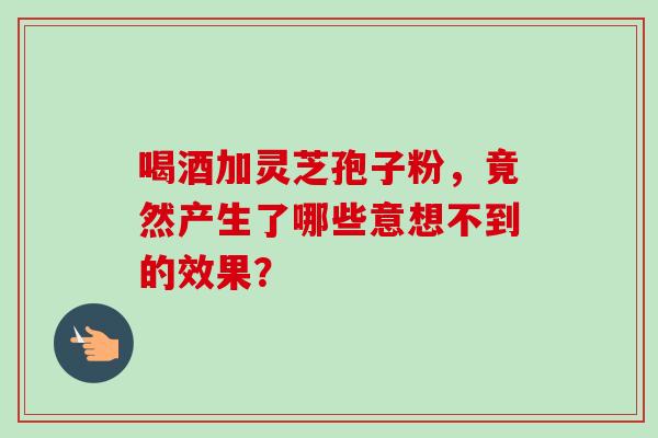 喝酒加灵芝孢子粉,竟然产生了哪些意想不到的效果? 喝酒加灵芝孢子粉,竟然产生了哪些意想不到的效果?