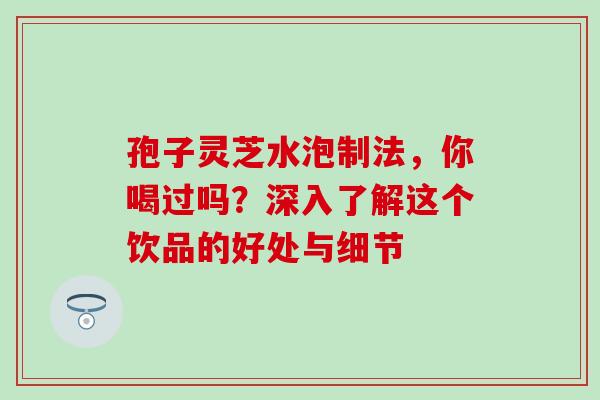 孢子灵芝水泡制法，你喝过吗？深入了解这个饮品的好处与细节