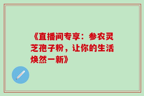 《直播间专享:参农灵芝孢子粉,让你的生活焕然一新》 《直播间专享:参农灵芝孢子粉,让你的生活焕然一新》