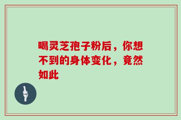 喝灵芝孢子粉后，你想不到的身体变化，竟然如此