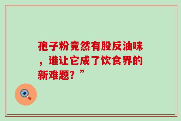 孢子粉竟然有股反油味,谁让它成了饮食界的新难题?” 孢子粉竟然有股反油味,谁让它成了饮食界的新难题?”