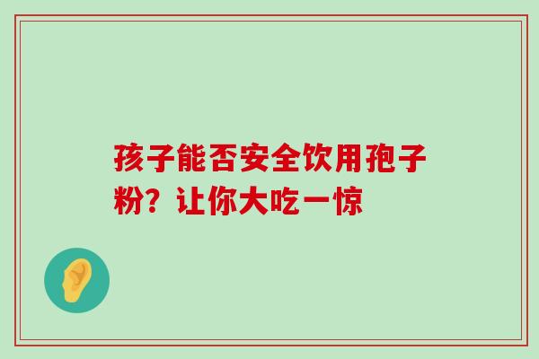 孩子能否安全饮用孢子粉?让你大吃一惊 孩子能否安全饮用孢子粉?让你大吃一惊