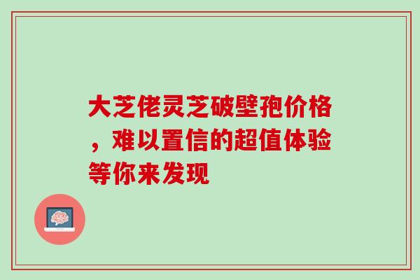 大芝佬灵芝破壁孢价格,难以置信的超值体验等你来发现 大芝佬灵芝破壁孢价格,难以置信的超值体验等你来发现