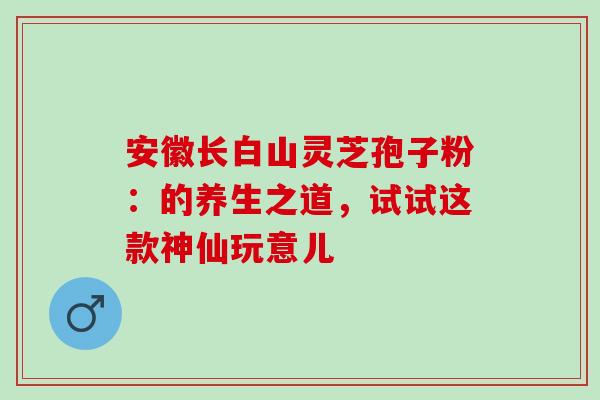 安徽长白山灵芝孢子粉:的养生之道,试试这款神仙玩意儿 安徽长白山灵芝孢子粉:的养生之道,试试这款神仙玩意儿