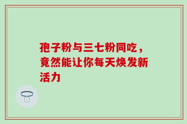 孢子粉与三七粉同吃,竟然能让你每天焕发新活力 孢子粉与三七粉同吃,竟然能让你每天焕发新活力