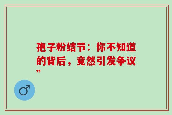 孢子粉结节:你不知道的背后,竟然引发争议” 孢子粉结节:你不知道的背后,竟然引发争议”