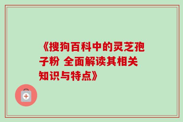 《搜狗百科中的灵芝孢子粉 全面解读其相关知识与特点》 《搜狗百科中的灵芝孢子粉 全面解读其相关知识与特点》