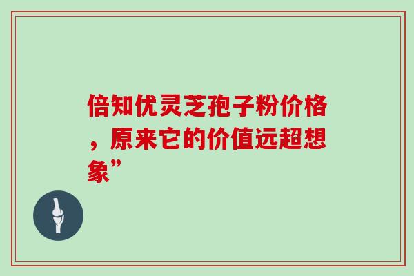 倍知优灵芝孢子粉价格,原来它的价值远超想象” 倍知优灵芝孢子粉价格,原来它的价值远超想象”