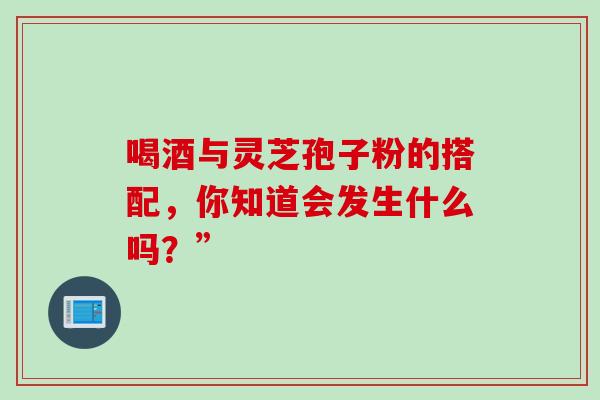 喝酒与灵芝孢子粉的搭配,你知道会发生什么吗?” 喝酒与灵芝孢子粉的搭配,你知道会发生什么吗?”