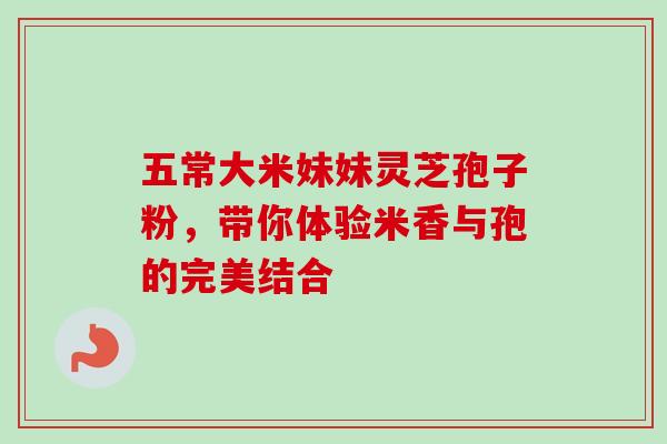 五常大米妹妹灵芝孢子粉,带你体验米香与孢的完美结合 五常大米妹妹灵芝孢子粉,带你体验米香与孢的完美结合
