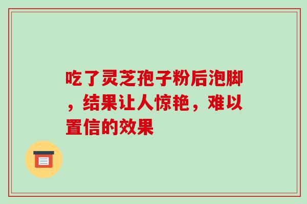 吃了灵芝孢子粉后泡脚,结果让人惊艳,难以置信的效果 吃了灵芝孢子粉后泡脚,结果让人惊艳,难以置信的效果