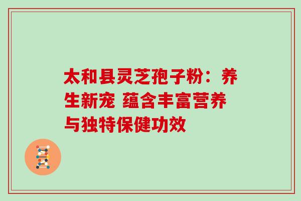 太和县灵芝孢子粉:养生新宠 蕴含丰富营养与独特保健功效 太和县灵芝孢子粉:养生新宠 蕴含丰富营养与独特保健功效