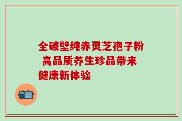 全破壁纯赤灵芝孢子粉 高品质养生珍品带来健康新体验 全破壁纯赤灵芝孢子粉 高品质养生珍品带来健康新体验