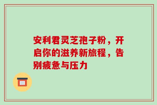 安利君灵芝孢子粉,开启你的滋养新旅程,告别疲惫与压力 安利君灵芝孢子粉,开启你的滋养新旅程,告别疲惫与压力